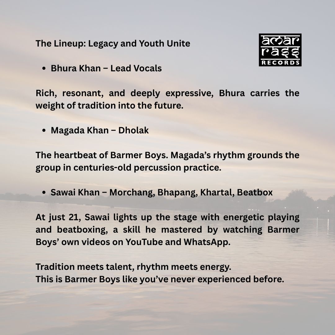 The Lineup: Legacy and Youth Unite  Bhura Khan – Lead Vocals Rich, resonant, and deeply expressive, Bhura carries the weight of tradition into the future.  Magada Khan – Dholak The heartbeat of Barmer Boys. Magada’s rhythm grounds the group in centuries-old percussion practice.  Sawai Khan – Morchang, Bhapang, Khartal, Beatbox At just 21, Sawai lights up the stage with his energetic playing and beatboxing—a skill he taught himself by watching Barmer Boys’ own videos on YouTube and WhatsApp.